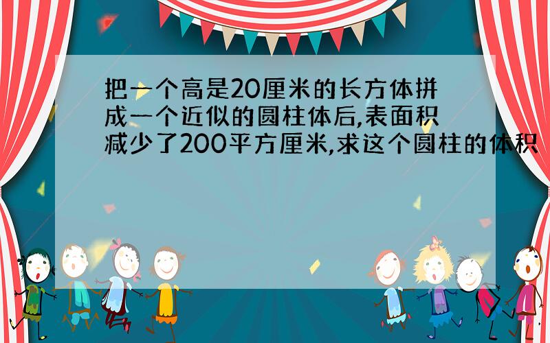 把一个高是20厘米的长方体拼成一个近似的圆柱体后,表面积减少了200平方厘米,求这个圆柱的体积