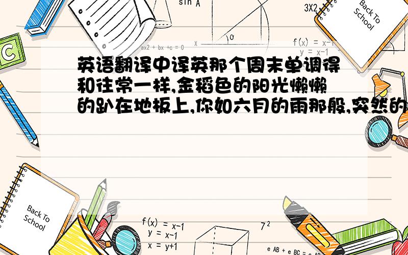 英语翻译中译英那个周末单调得和往常一样,金稻色的阳光懒懒的趴在地板上,你如六月的雨那般,突然的到来,没有什么预告的.渐渐