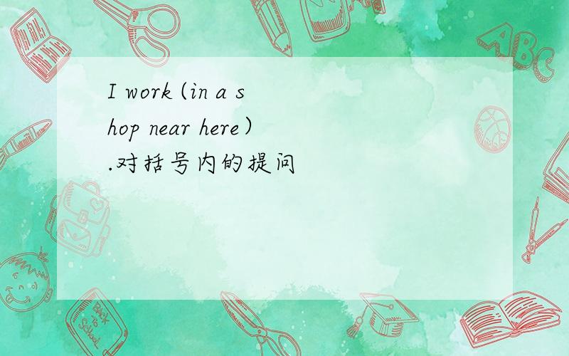 I work (in a shop near here）.对括号内的提问