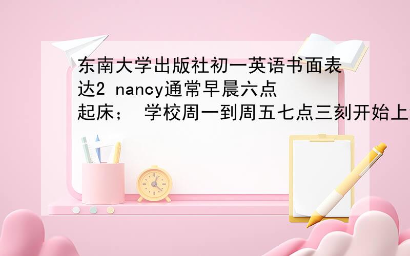 东南大学出版社初一英语书面表达2 nancy通常早晨六点起床； 学校周一到周五七点三刻开始上课；