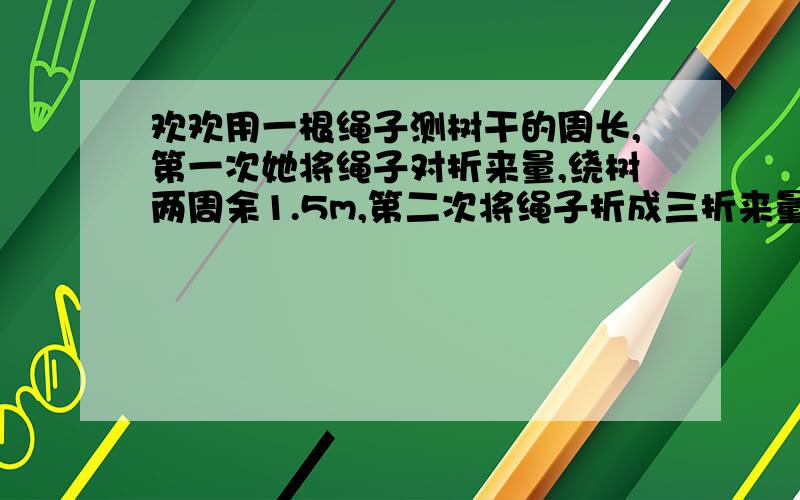 欢欢用一根绳子测树干的周长,第一次她将绳子对折来量,绕树两周余1.5m,第二次将绳子折成三折来量.