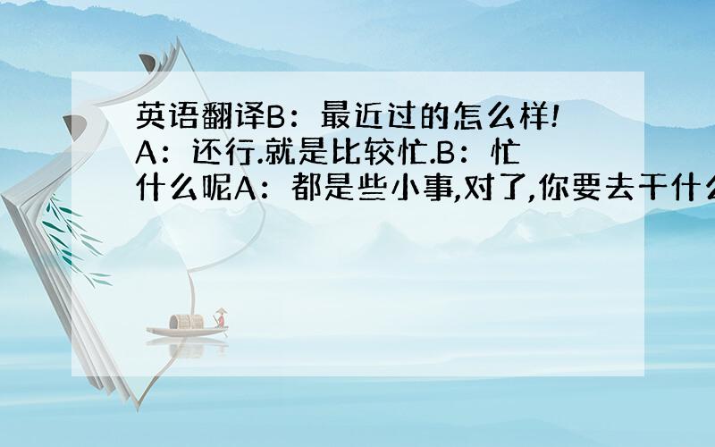 英语翻译B：最近过的怎么样!A：还行.就是比较忙.B：忙什么呢A：都是些小事,对了,你要去干什么B：回宿舍吧,好像下午还