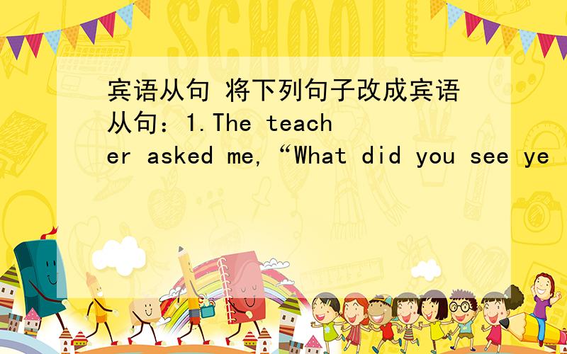 宾语从句 将下列句子改成宾语从句：1.The teacher asked me,“What did you see ye