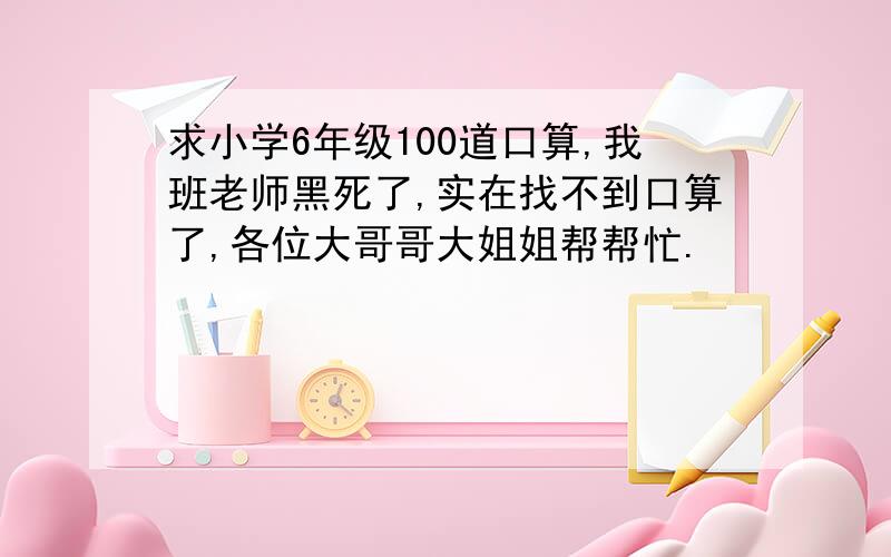 求小学6年级100道口算,我班老师黑死了,实在找不到口算了,各位大哥哥大姐姐帮帮忙.