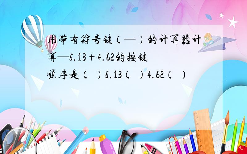 用带有符号键（—）的计算器计算—5.13+4.62的按键顺序是（ ）5.13（ ）4.62（ ）