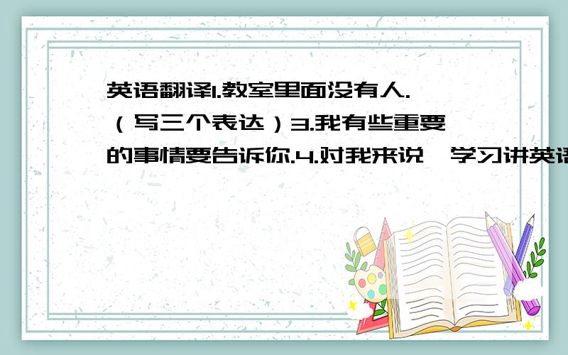 英语翻译1.教室里面没有人.（写三个表达）3.我有些重要的事情要告诉你.4.对我来说,学习讲英语很有趣.（It is+a