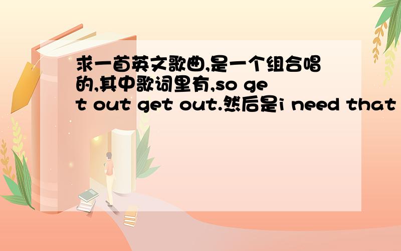 求一首英文歌曲,是一个组合唱的,其中歌词里有,so get out get out.然后是i need that one