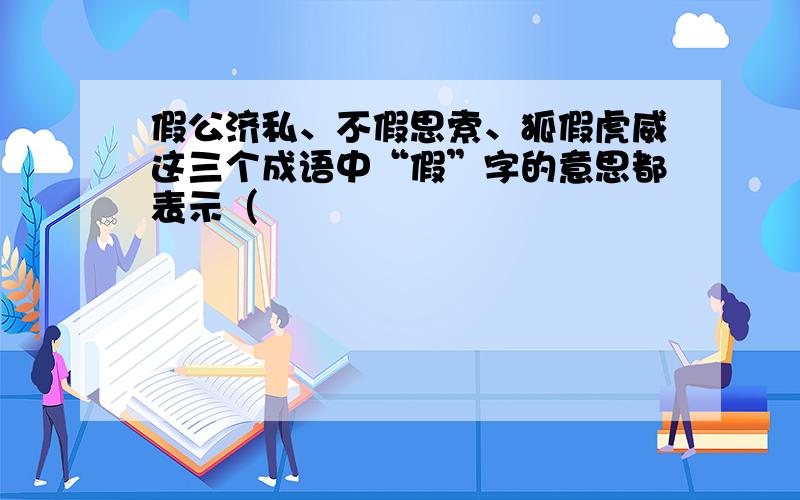 假公济私、不假思索、狐假虎威这三个成语中“假”字的意思都表示（