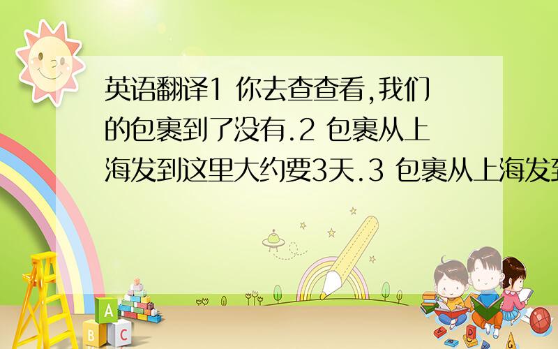 英语翻译1 你去查查看,我们的包裹到了没有.2 包裹从上海发到这里大约要3天.3 包裹从上海发到这里需要几天?4 我的包