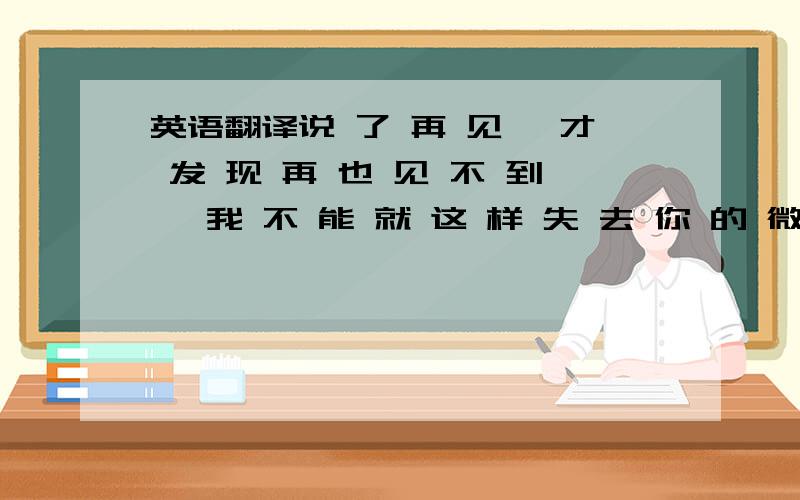 英语翻译说 了 再 见 ,才 发 现 再 也 见 不 到 ,我 不 能 就 这 样 失 去 你 的 微 笑 .麻烦翻译成