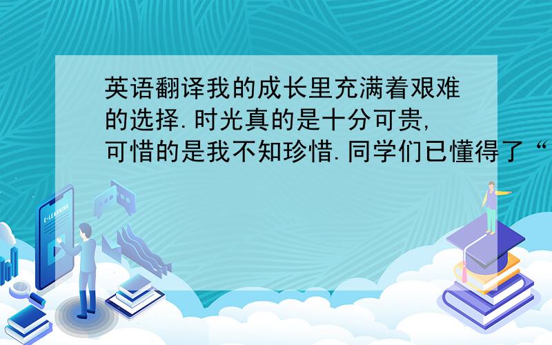 英语翻译我的成长里充满着艰难的选择.时光真的是十分可贵,可惜的是我不知珍惜.同学们已懂得了“一寸光阴一寸金”的道理,都在