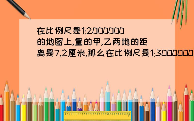 在比例尺是1:2000000的地图上,量的甲,乙两地的距离是7.2厘米,那么在比例尺是1:3000000的地图上