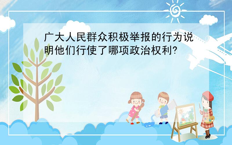 广大人民群众积极举报的行为说明他们行使了哪项政治权利?