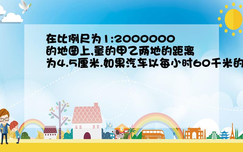 在比例尺为1:2000000的地图上,量的甲乙两地的距离为4.5厘米.如果汽车以每小时60千米的速度在上午9时从甲地出发