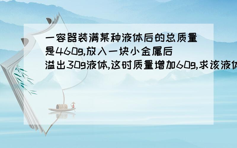 一容器装满某种液体后的总质量是460g,放入一块小金属后溢出30g液体,这时质量增加60g,求该液体密度?（金属