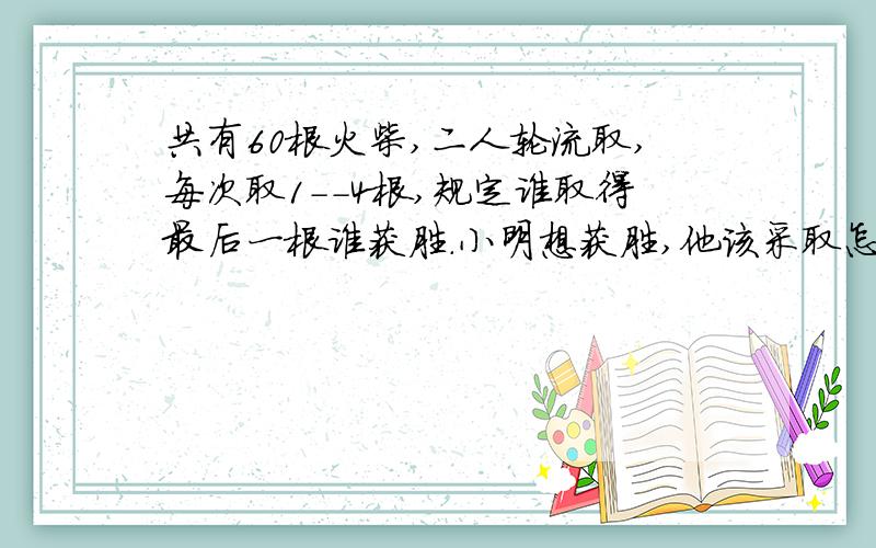 共有60根火柴,二人轮流取,每次取1--4根,规定谁取得最后一根谁获胜.小明想获胜,他该采取怎样的策略呢