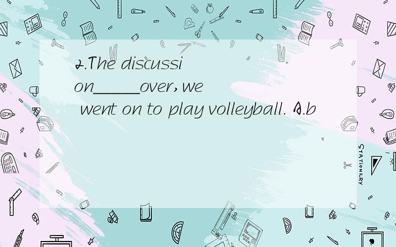 2.The discussion_____over,we went on to play volleyball. A.b