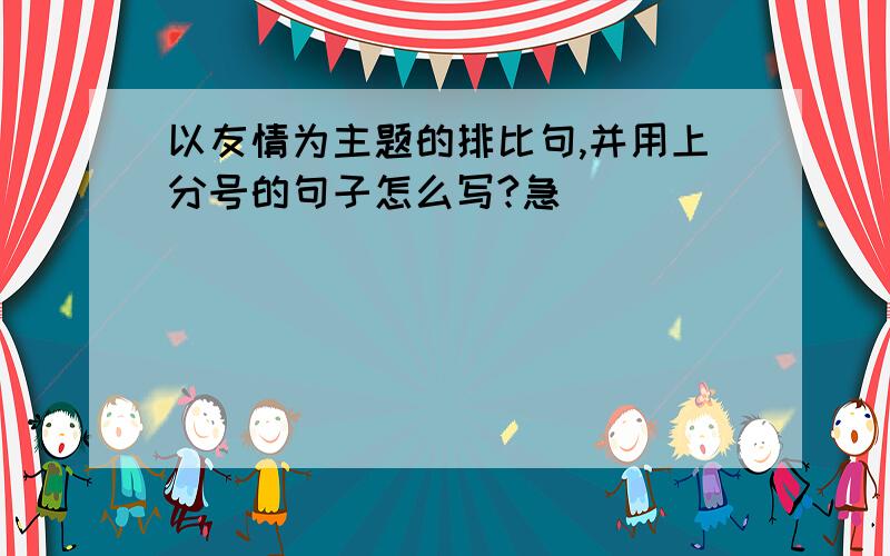 以友情为主题的排比句,并用上分号的句子怎么写?急