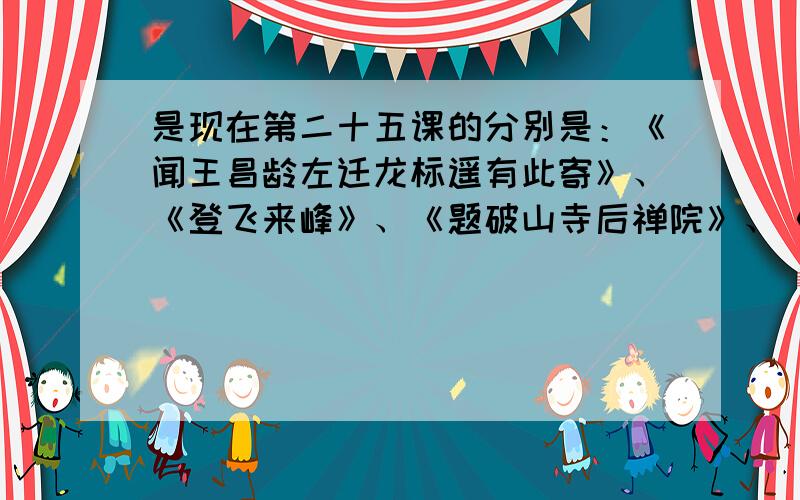 是现在第二十五课的分别是：《闻王昌龄左迁龙标遥有此寄》、《登飞来峰》、《题破山寺后禅院》、《望岳》、《观沧海》 请给我这