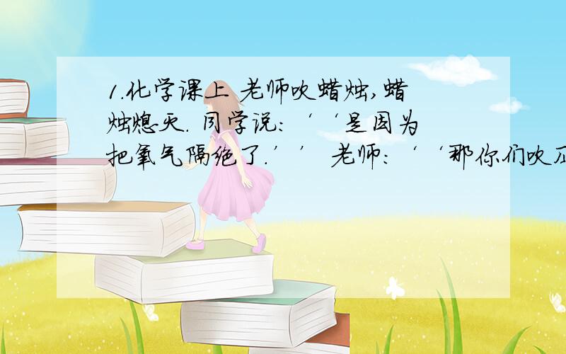 1.化学课上 老师吹蜡烛,蜡烛熄灭. 同学说：‘‘是因为把氧气隔绝了.’’ 老师：‘‘那你们吹风扇的时候岂不事冒着生命危