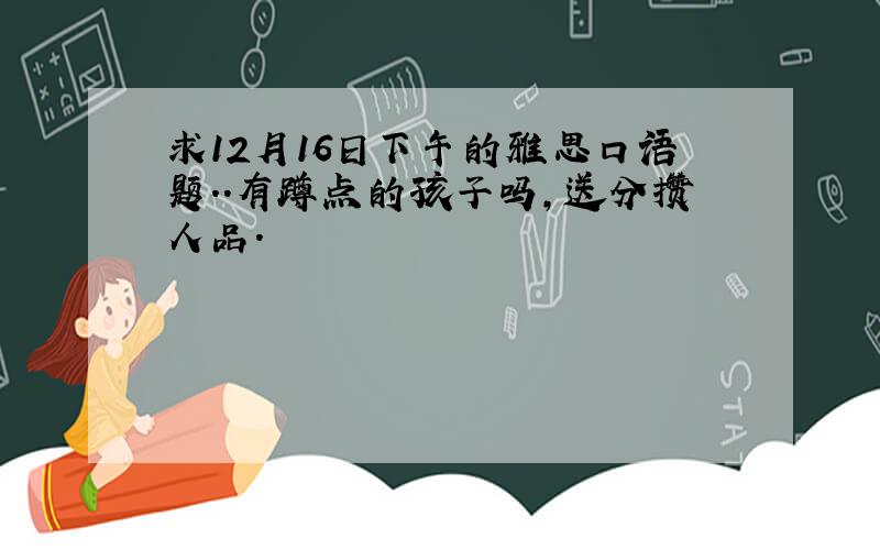 求12月16日下午的雅思口语题..有蹲点的孩子吗,送分攒人品.