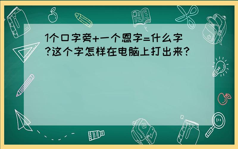 1个口字旁+一个恩字=什么字?这个字怎样在电脑上打出来?