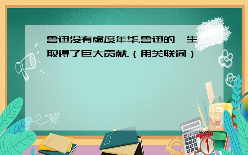 鲁迅没有虚度年华.鲁迅的一生取得了巨大贡献.（用关联词）