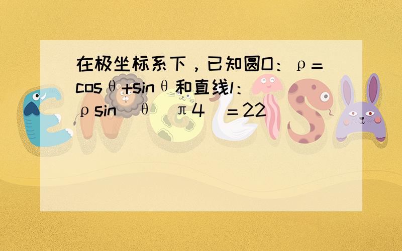 在极坐标系下，已知圆O：ρ=cosθ+sinθ和直线l：ρsin(θ−π4)＝22．