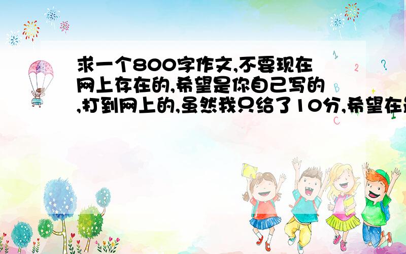 求一个800字作文,不要现在网上存在的,希望是你自己写的,打到网上的,虽然我只给了10分,希望在最短时间给我.童鞋.不要