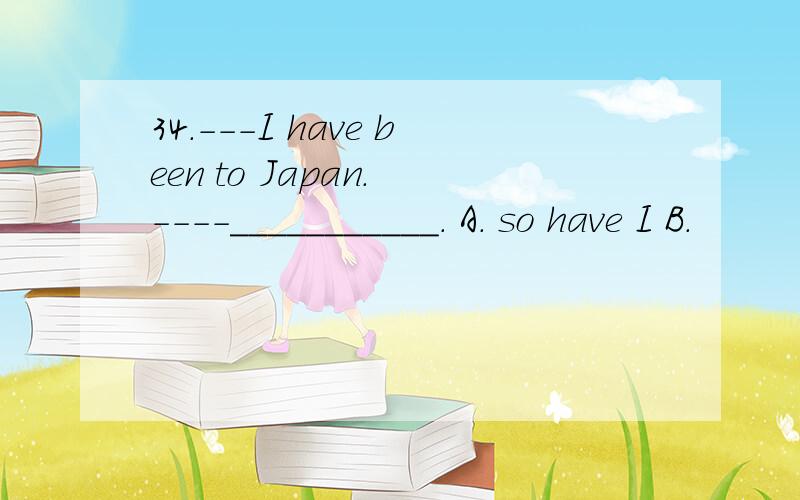 34.---I have been to Japan. ----___________. A. so have I B.