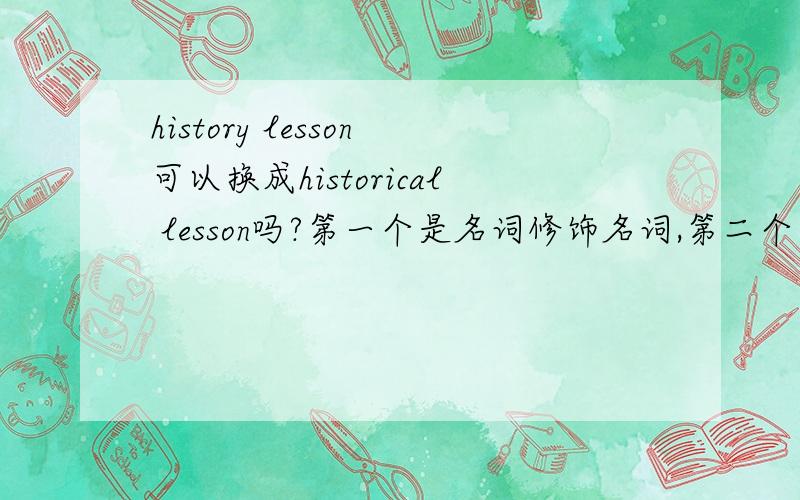 history lesson可以换成historical lesson吗?第一个是名词修饰名词,第二个是形容词修饰名词