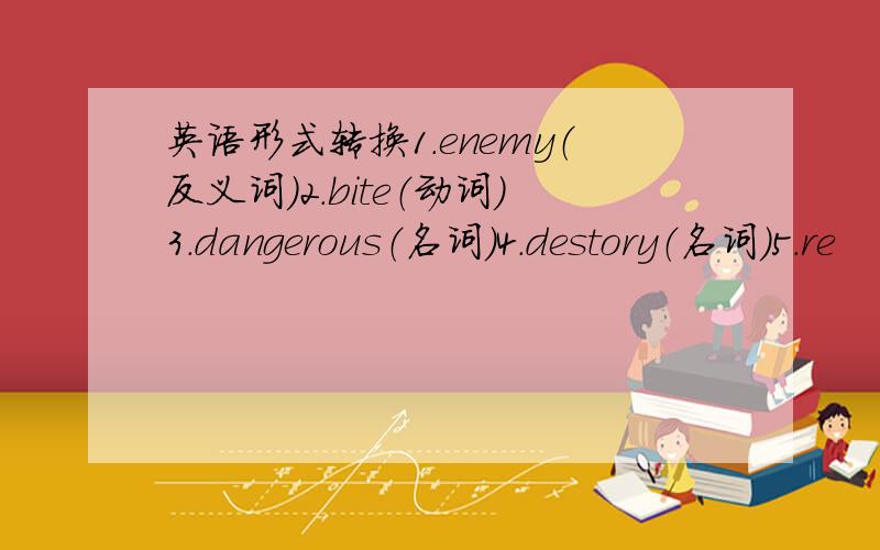 英语形式转换1.enemy（反义词）2.bite（动词）3.dangerous（名词）4.destory（名词）5.re