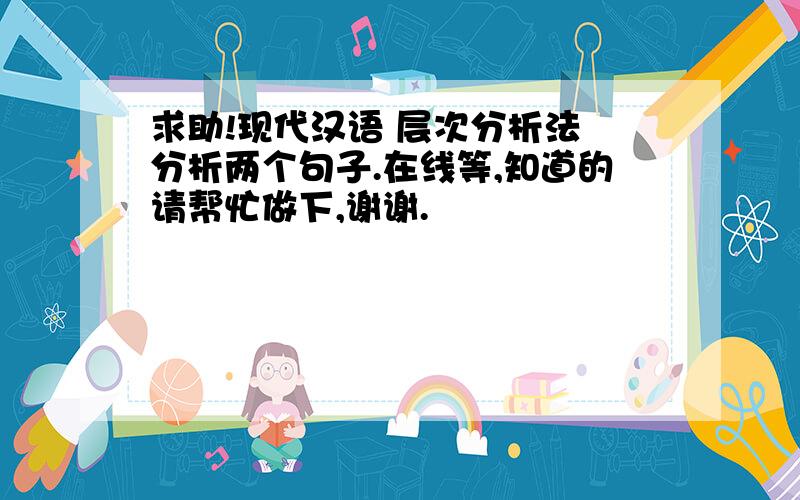 求助!现代汉语 层次分析法 分析两个句子.在线等,知道的请帮忙做下,谢谢.