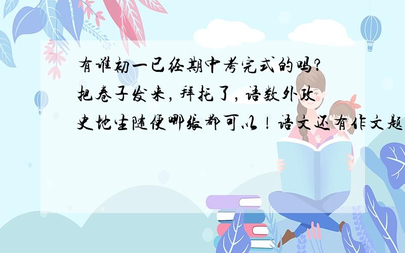 有谁初一已经期中考完式的吗？把卷子发来，拜托了，语数外政史地生随便哪张都可以！语文还有作文题目～