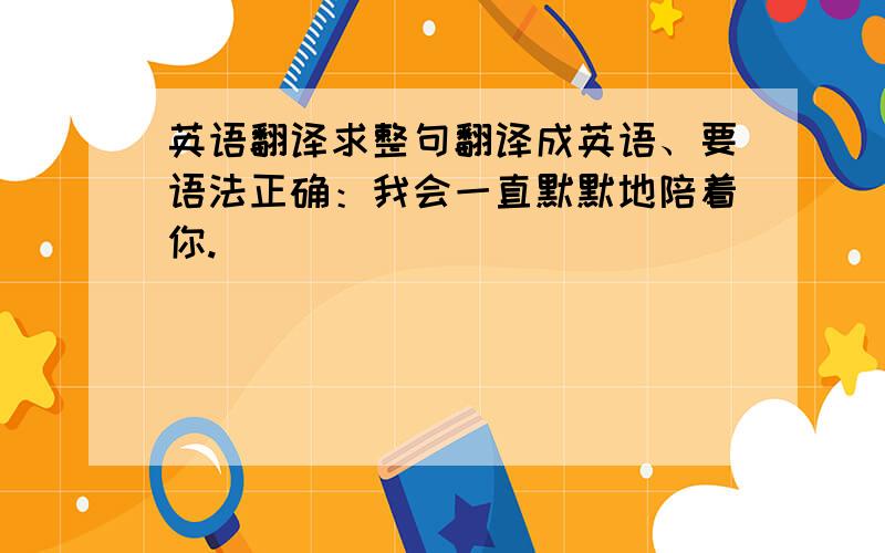 英语翻译求整句翻译成英语、要语法正确：我会一直默默地陪着你.