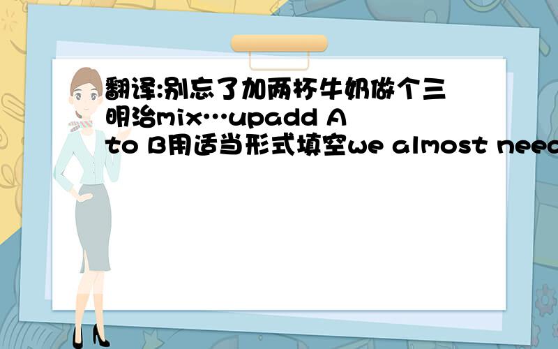 翻译:别忘了加两杯牛奶做个三明治mix…upadd A to B用适当形式填空we almost need ___(sa