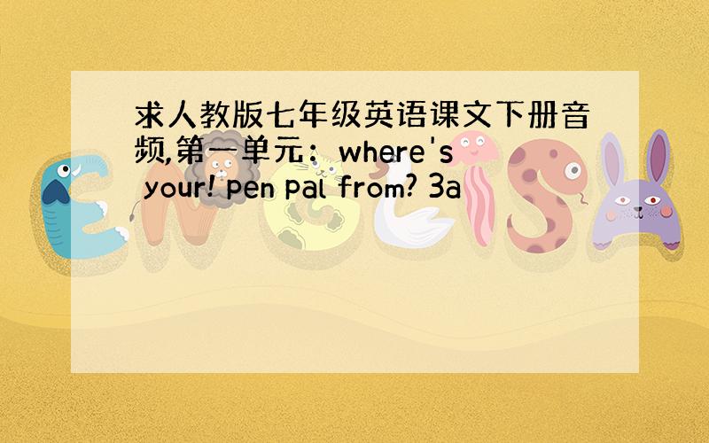 求人教版七年级英语课文下册音频,第一单元：where's your! pen pal from? 3a