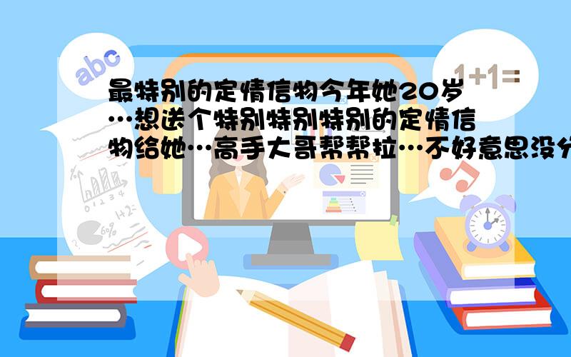 最特别的定情信物今年她20岁…想送个特别特别特别的定情信物给她…高手大哥帮帮拉…不好意思没分了…