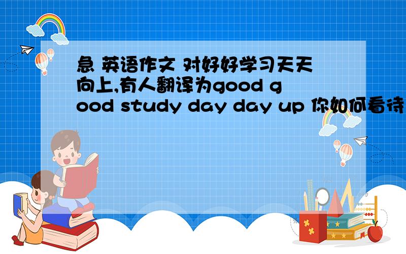 急 英语作文 对好好学习天天向上,有人翻译为good good study day day up 你如何看待 150词