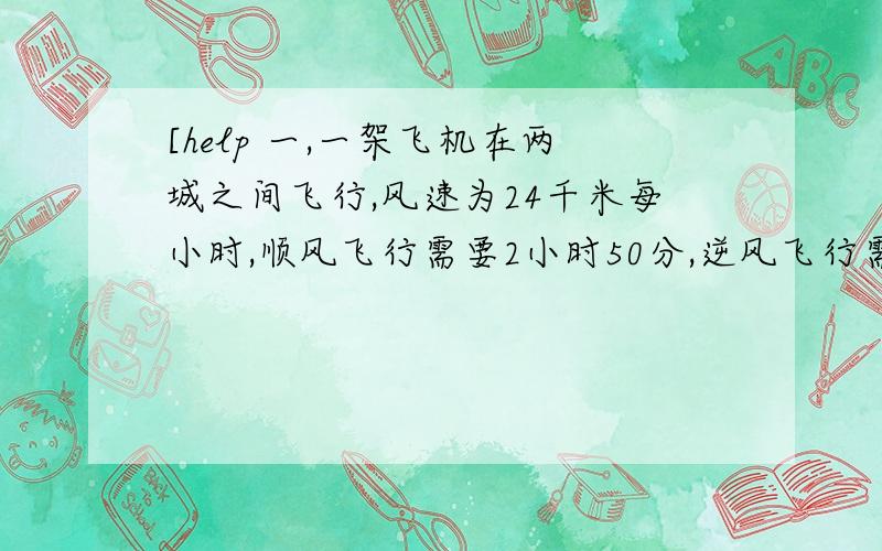 [help 一,一架飞机在两城之间飞行,风速为24千米每小时,顺风飞行需要2小时50分,逆风飞行需要3小时,求无风时飞机