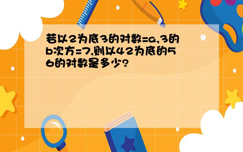 若以2为底3的对数=a,3的b次方=7,则以42为底的56的对数是多少?