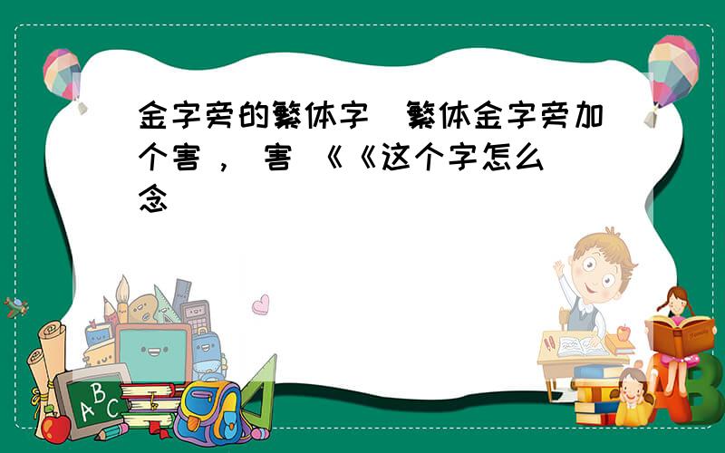 金字旁的繁体字釒繁体金字旁加个害 ,釒害 《《这个字怎么念