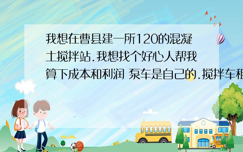 我想在曹县建一所120的混凝土搅拌站.我想找个好心人帮我算下成本和利润 泵车是自己的.搅拌车租的