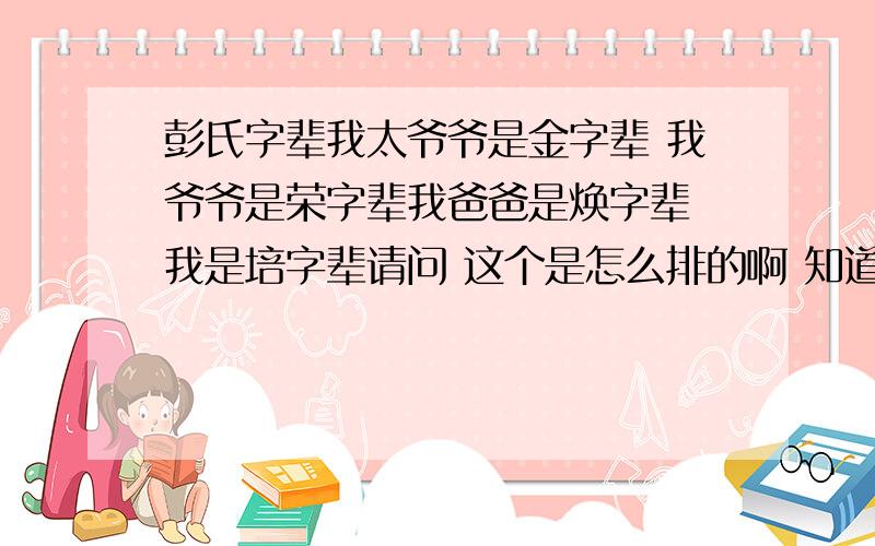 彭氏字辈我太爷爷是金字辈 我爷爷是荣字辈我爸爸是焕字辈 我是培字辈请问 这个是怎么排的啊 知道以前和以后的吗?