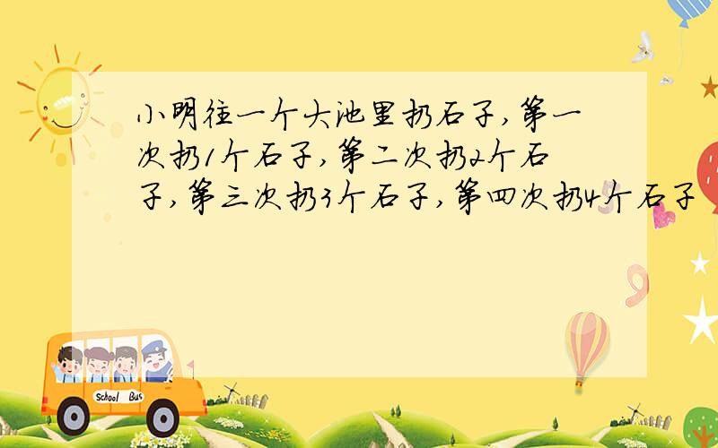 小明往一个大池里扔石子,第一次扔1个石子,第二次扔2个石子,第三次扔3个石子,第四次扔4个石子