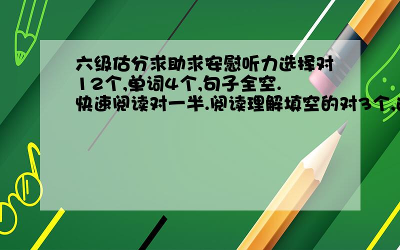 六级估分求助求安慰听力选择对12个,单词4个,句子全空.快速阅读对一半.阅读理解填空的对3个,选择的对8个.完型填空对8