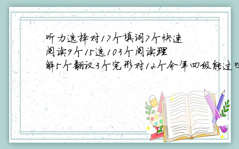 听力选择对17个填词7个快速阅读9个15选103个阅读理解5个翻议3个完形对12个今年四级能过吗?