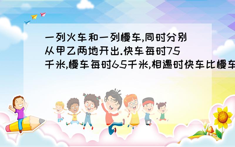 一列火车和一列慢车,同时分别从甲乙两地开出.快车每时75千米,慢车每时65千米,相遇时快车比慢车多行了40千米,甲乙两地