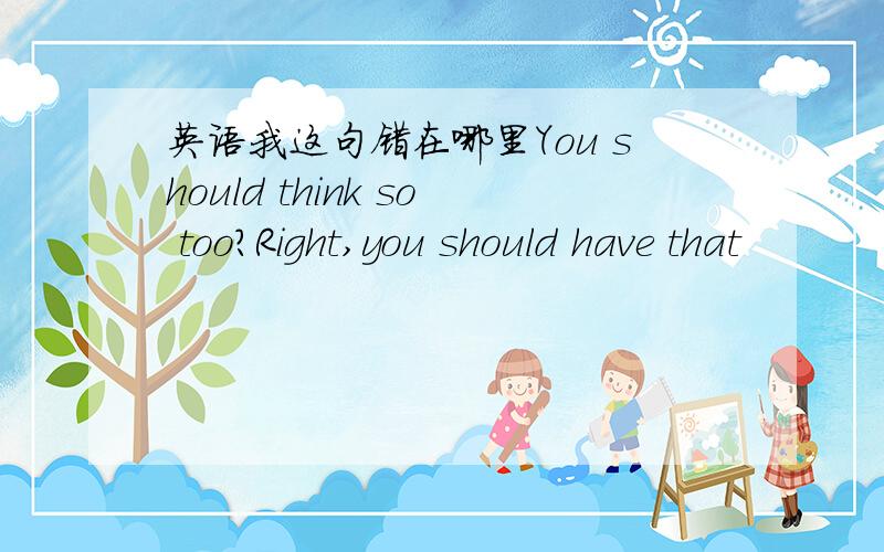 英语我这句错在哪里You should think so too?Right,you should have that