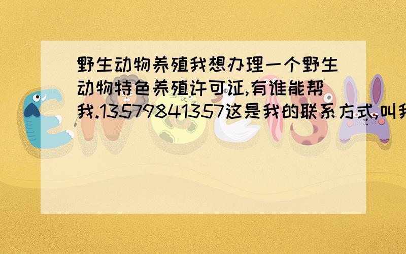 野生动物养殖我想办理一个野生动物特色养殖许可证,有谁能帮我.13579841357这是我的联系方式,叫我小季就行.